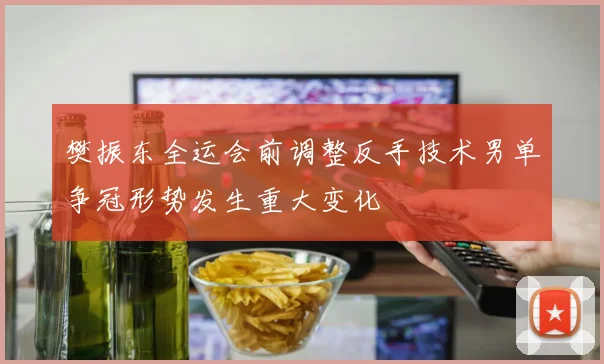 樊振东全运会前调整反手技术男单争冠形势发生重大变化