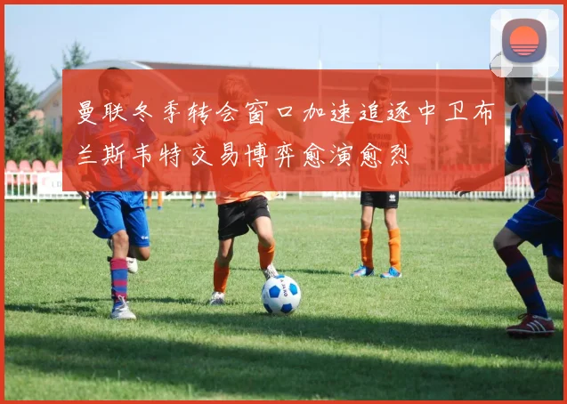 曼联冬季转会窗口加速追逐中卫布兰斯韦特交易博弈愈演愈烈