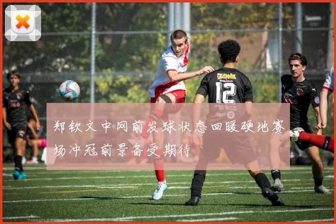 郑钦文中网前发球状态回暖硬地赛场冲冠前景备受期待