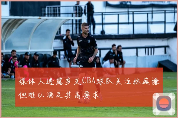 媒体人透露多支CBA球队关注林庭谦但难以满足其高要求