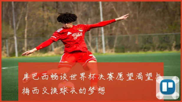 库巴西畅谈世界杯决赛愿望渴望与梅西交换球衣的梦想