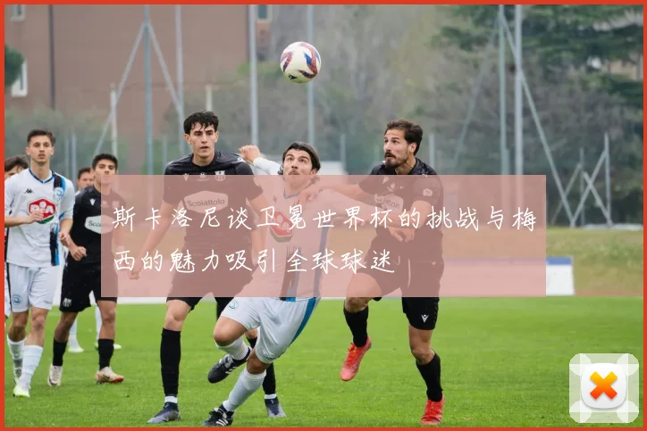 斯卡洛尼谈卫冕世界杯的挑战与梅西的魅力吸引全球球迷