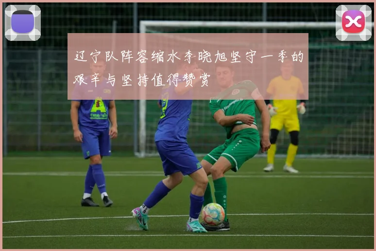 辽宁队阵容缩水李晓旭坚守一季的艰辛与坚持值得赞赏