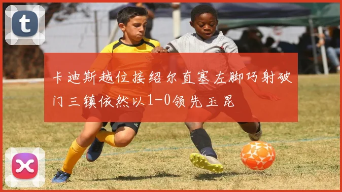 卡迪斯越位接绍尔直塞左脚巧射破门三镇依然以1-0领先玉昆