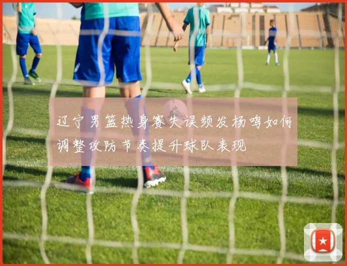 辽宁男篮热身赛失误频发杨鸣如何调整攻防节奏提升球队表现
