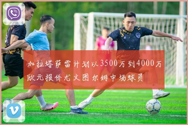 加拉塔萨雷计划以3500万到4000万欧元报价尤文图尔姆中场球员
