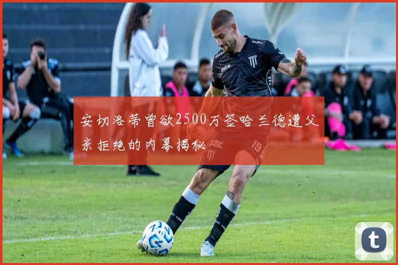 安切洛蒂曾欲2500万签哈兰德遭父亲拒绝的内幕揭秘