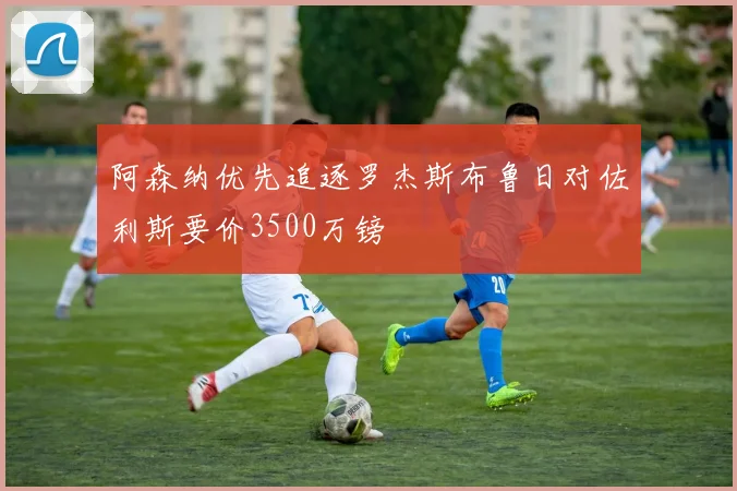 阿森纳优先追逐罗杰斯布鲁日对佐利斯要价3500万镑