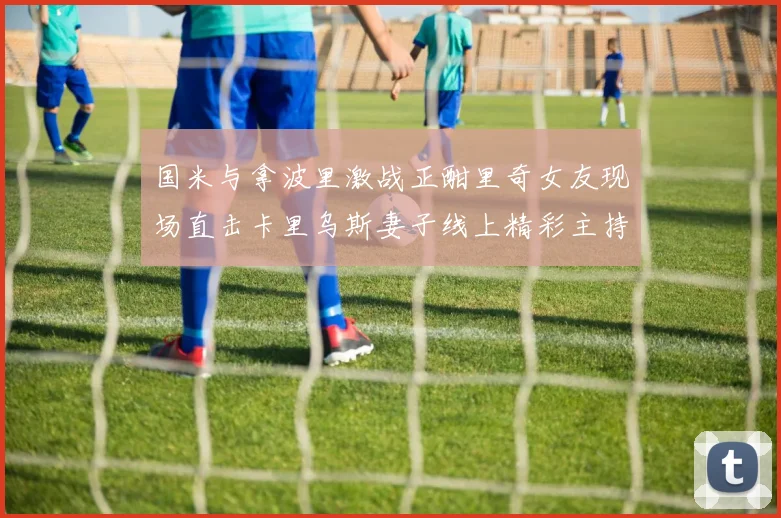国米与拿波里激战正酣里奇女友现场直击卡里乌斯妻子线上精彩主持