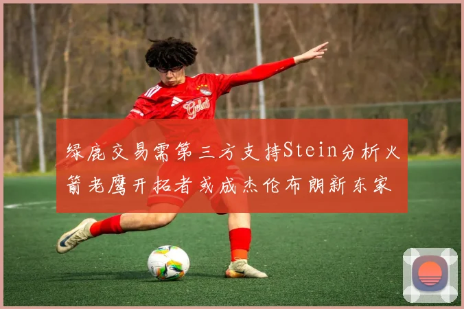 绿鹿交易需第三方支持Stein分析火箭老鹰开拓者或成杰伦布朗新东家