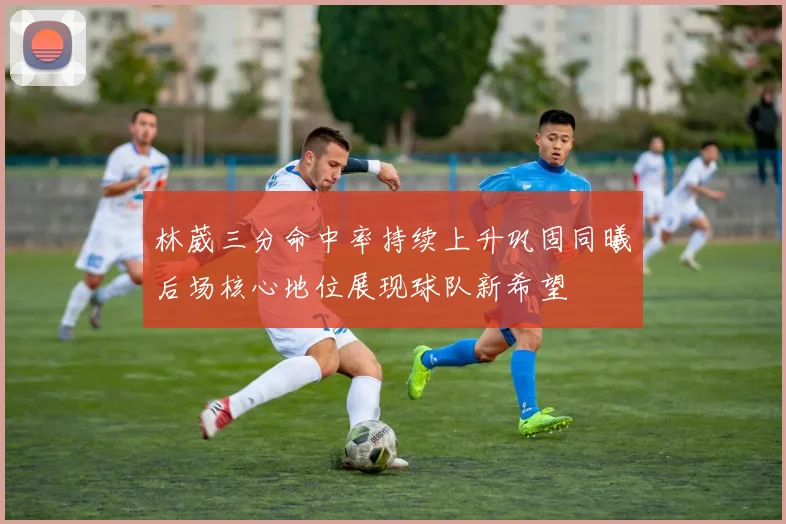 林葳三分命中率持续上升巩固同曦后场核心地位展现球队新希望