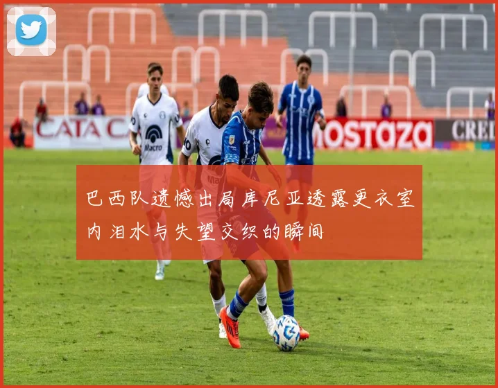 巴西队遗憾出局库尼亚透露更衣室内泪水与失望交织的瞬间