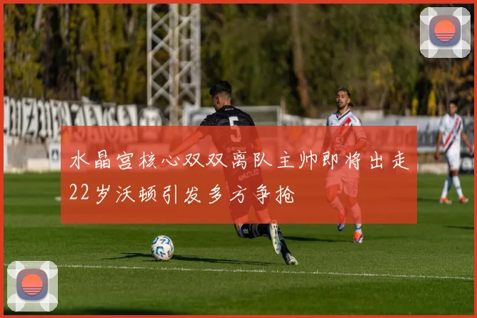 水晶宫核心双双离队主帅即将出走22岁沃顿引发多方争抢
