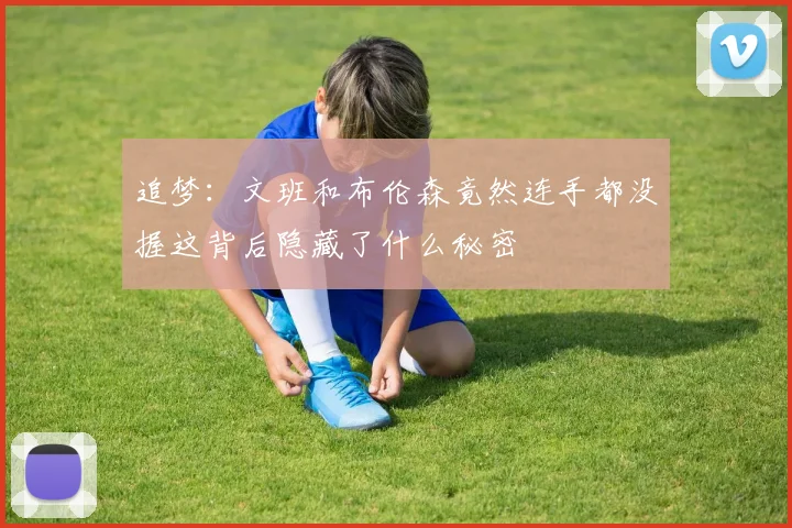 追梦：文班和布伦森竟然连手都没握这背后隐藏了什么秘密