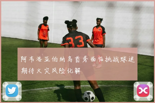 阿韦洛亚伯纳乌首秀面临挑战球迷期待火灾风险化解