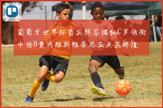 葡萄牙世界杯首发阵容揭秘C罗领衔中场B费内维斯维蒂尼亚共筑辉煌