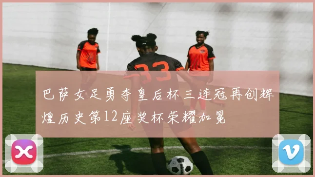 巴萨女足勇夺皇后杯三连冠再创辉煌历史第12座奖杯荣耀加冕