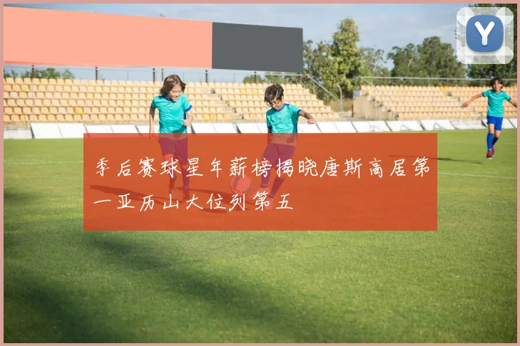 季后赛球星年薪榜揭晓唐斯高居第一亚历山大位列第五