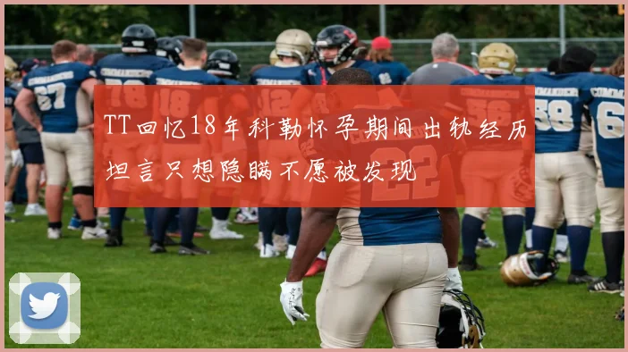 TT回忆18年科勒怀孕期间出轨经历坦言只想隐瞒不愿被发现