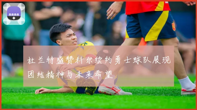杜兰特盛赞科尔续约勇士球队展现团结精神与未来希望