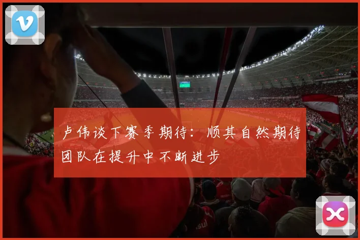 卢伟谈下赛季期待:顺其自然期待团队在提升中不断进步