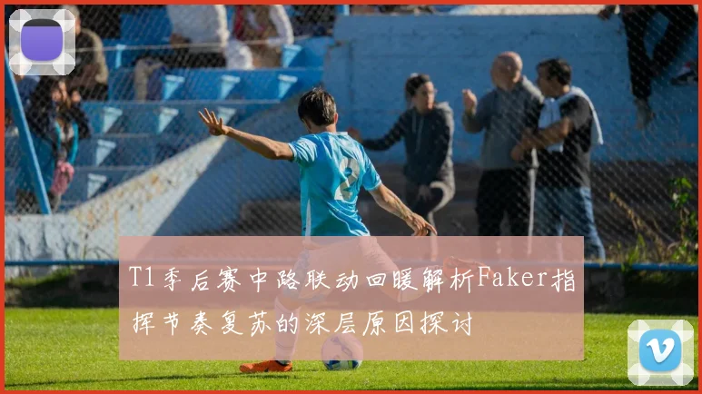 T1季后赛中路联动回暖解析Faker指挥节奏复苏的深层原因探讨