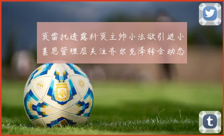 莫雷托透露科莫主帅小法欲引进小基恩管理层关注齐尔克泽转会动态