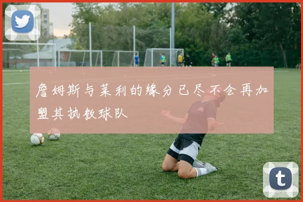 詹姆斯与莱利的缘分已尽不会再加盟其执教球队