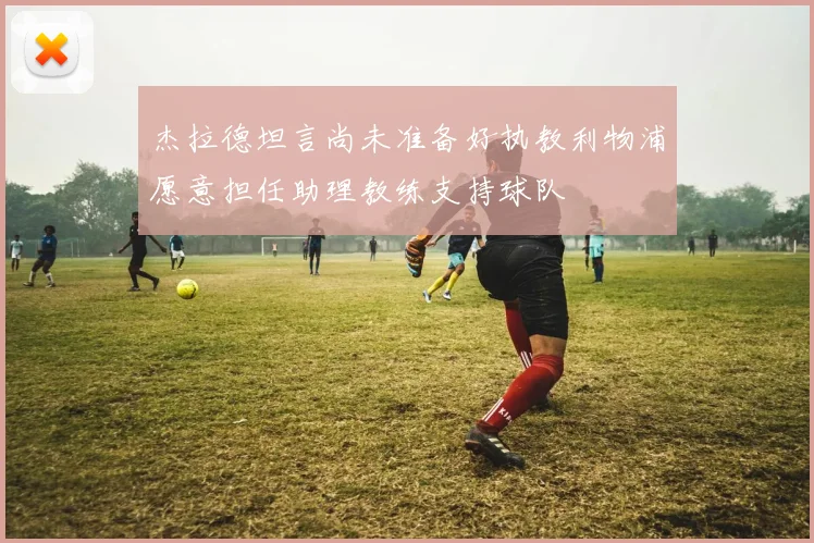 杰拉德坦言尚未准备好执教利物浦愿意担任助理教练支持球队