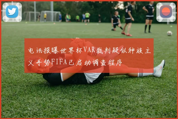 电讯报曝世界杯VAR裁判疑似种族主义手势FIFA已启动调查程序