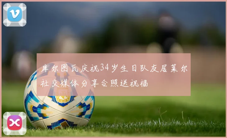 库尔图瓦庆祝34岁生日队友居莱尔社交媒体分享合照送祝福