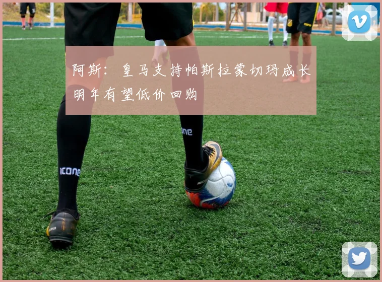 阿斯:皇马支持帕斯拉蒙切玛成长明年有望低价回购