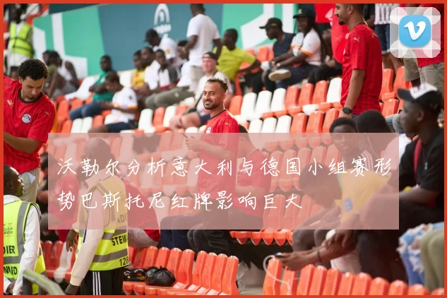 沃勒尔分析意大利与德国小组赛形势巴斯托尼红牌影响巨大